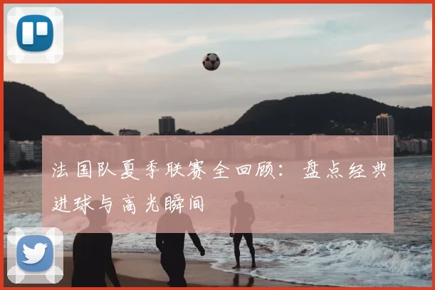 法国队夏季联赛全回顾：盘点经典进球与高光瞬间