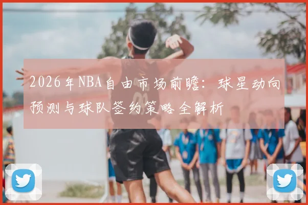 2026年NBA自由市场前瞻:球星动向预测与球队签约策略全解析