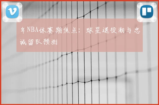 年NBA休赛期焦点:球星退役潮与忠诚留队预测