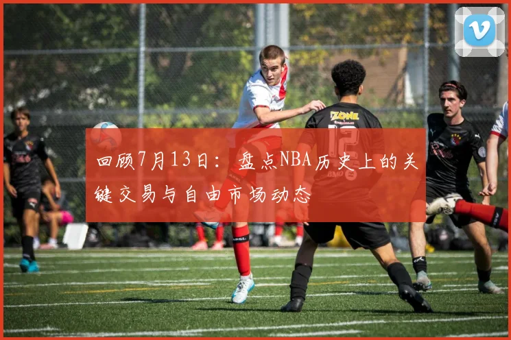 回顾7月13日：盘点NBA历史上的关键交易与自由市场动态