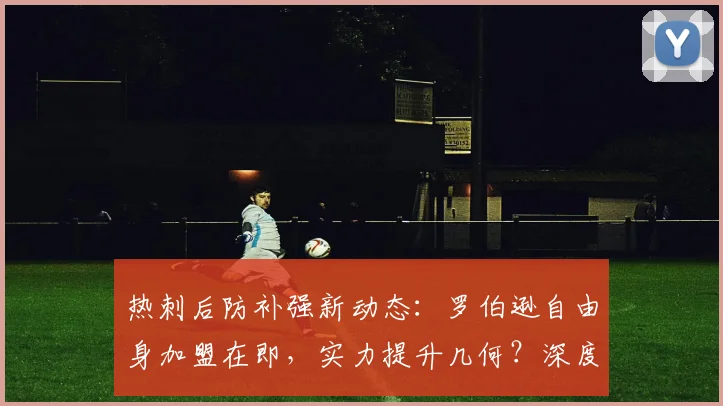 热刺后防补强新动态：罗伯逊自由身加盟在即，实力提升几何？深度解析
