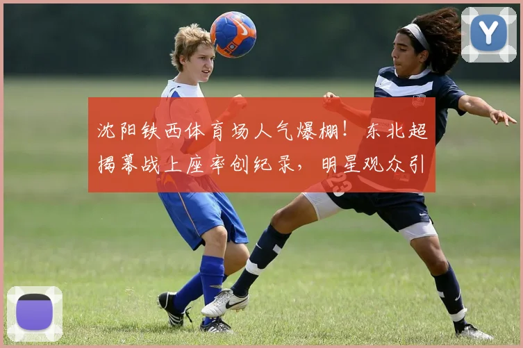 沈阳铁西体育场人气爆棚！东北超揭幕战上座率创纪录，明星观众引热议