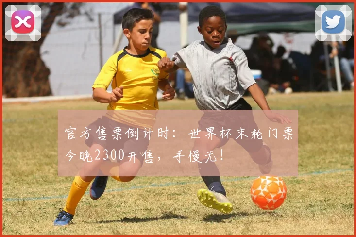 官方售票倒计时:世界杯末轮门票今晚2300开售,手慢无!