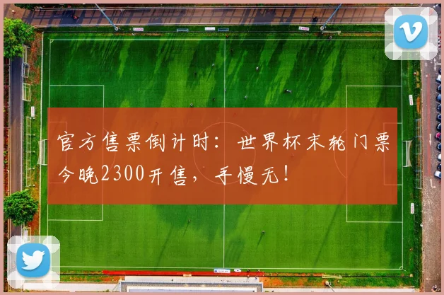 官方售票倒计时：世界杯末轮门票今晚2300开售，手慢无！