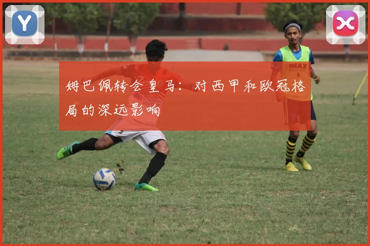 姆巴佩转会皇马：对西甲和欧冠格局的深远影响