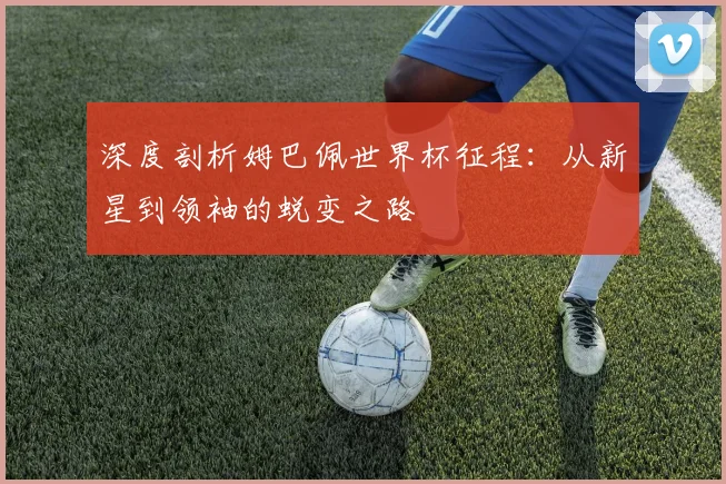 深度剖析姆巴佩世界杯征程：从新星到领袖的蜕变之路