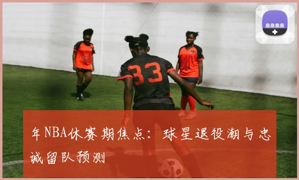 年NBA休赛期焦点：球星退役潮与忠诚留队预测