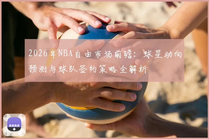 2026年NBA自由市场前瞻：球星动向预测与球队签约策略全解析