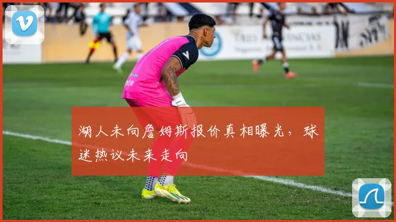 湖人未向詹姆斯报价真相曝光,球迷热议未来走向